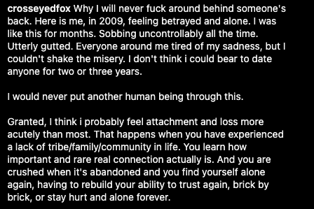 Why I will never fuck around behind someone's back. Here is me, in 2009, feeling betrayed and alone. I was like this for months. Sobbing uncontrollably all the time. Utterly gutted. Everyone around me tired of my sadness, but I couldn't shake the misery. I don't think i could bear to date anyone for two or three years.

I would never put another human being through this.

Granted, I think i probably feel attachment and loss more acutely than most. That happens when you have experienced a lack of tribe/family/community in life. You learn how important and rare real connection actually is. And you are crushed when it's abandoned and you find yourself alone again, having to rebuild your ability to trust again, brick by brick, or stay hurt and alone forever.